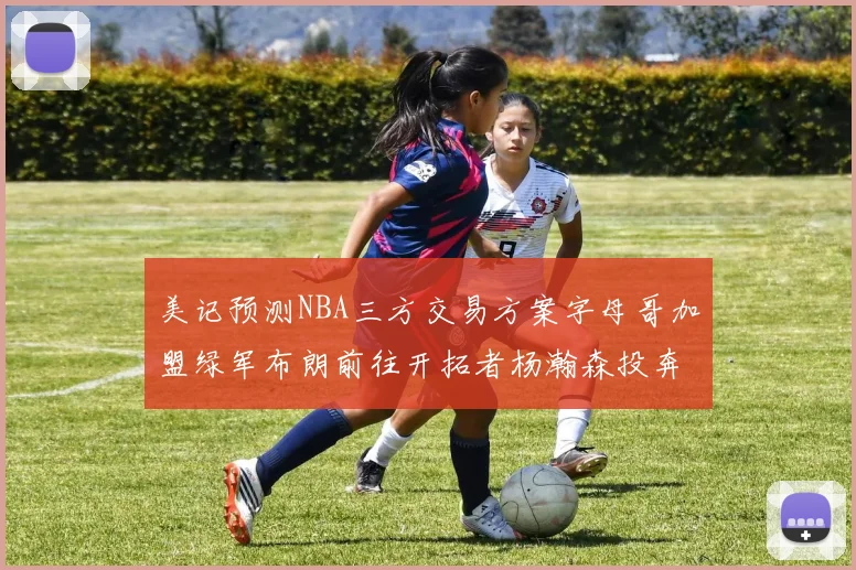 美记预测NBA三方交易方案字母哥加盟绿军布朗前往开拓者杨瀚森投奔雄鹿