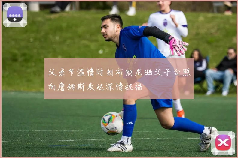 父亲节温情时刻布朗尼晒父子合照向詹姆斯表达深情祝福