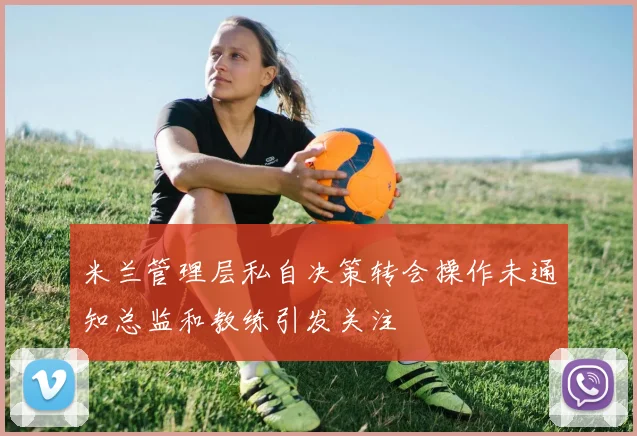 米兰管理层私自决策转会操作未通知总监和教练引发关注