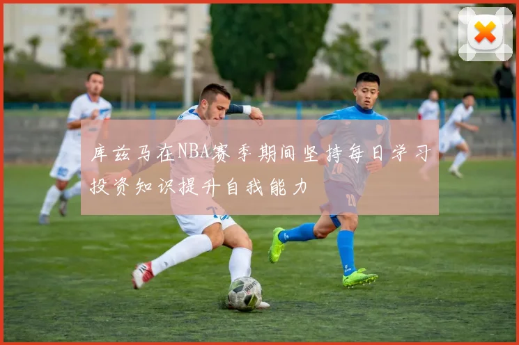 库兹马在NBA赛季期间坚持每日学习投资知识提升自我能力