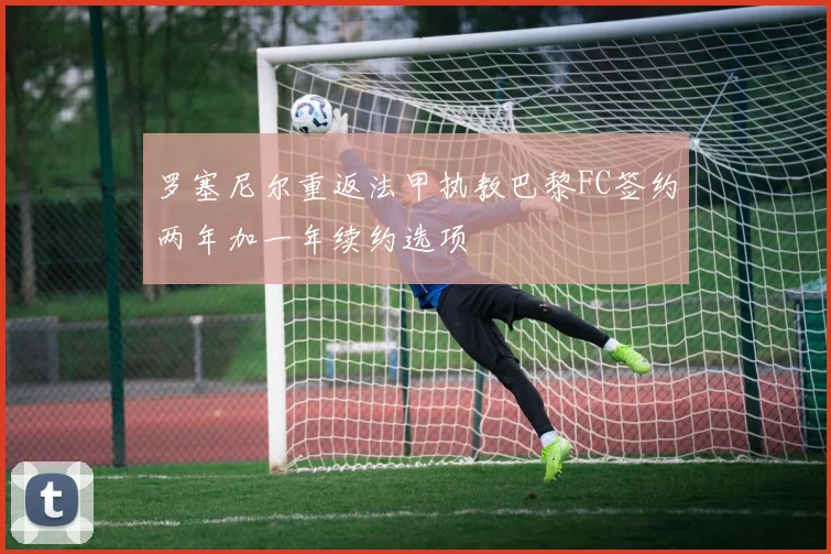 罗塞尼尔重返法甲执教巴黎FC签约两年加一年续约选项
