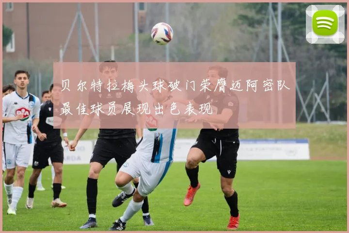 贝尔特拉梅头球破门荣膺迈阿密队最佳球员展现出色表现