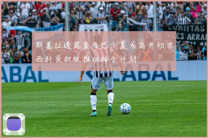 斯基拉透露查洛巴今夏或离开切尔西科莫积极推动转会计划