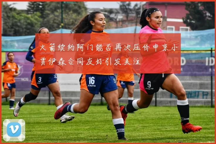 火箭续约阿门能否再次压价申京小贾伊森合同友好引发关注