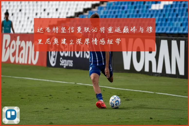 达洛特坚信曼联必将重返巅峰与穆里尼奥建立深厚情感纽带