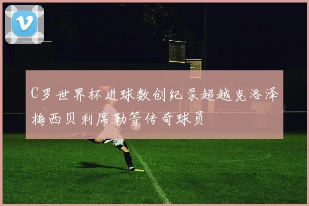 C罗世界杯进球数创纪录超越克洛泽梅西贝利席勒等传奇球员