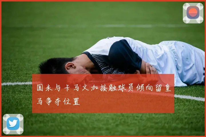 国米与卡马文加接触球员倾向留皇马争夺位置