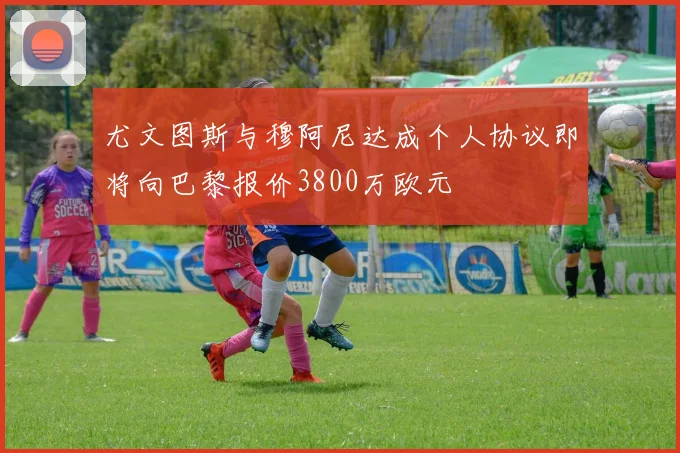 尤文图斯与穆阿尼达成个人协议即将向巴黎报价3800万欧元