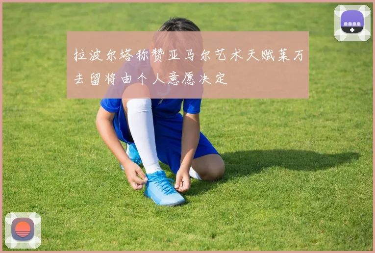 拉波尔塔称赞亚马尔艺术天赋莱万去留将由个人意愿决定