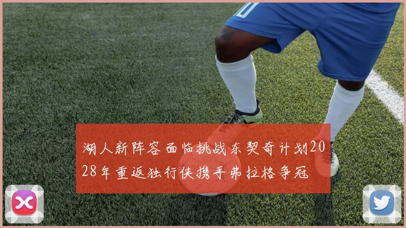 湖人新阵容面临挑战东契奇计划2028年重返独行侠携手弗拉格争冠