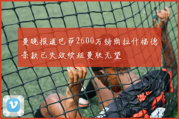 曼晚报道巴萨2600万镑购拉什福德条款已失效续租曼联无望