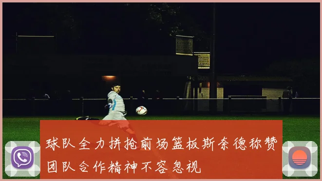 球队全力拼抢前场篮板斯奈德称赞团队合作精神不容忽视
