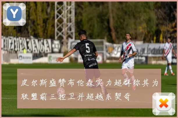 皮尔斯盛赞布伦森实力超群称其为联盟前三控卫并超越东契奇