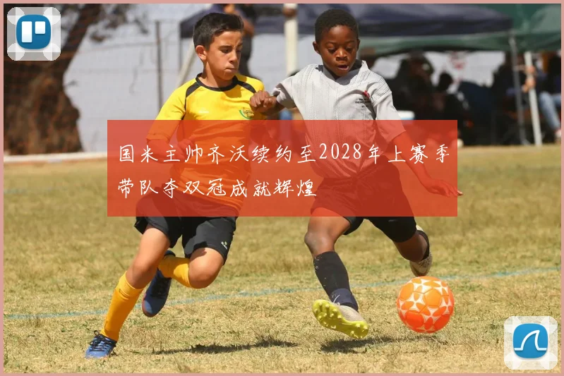 国米主帅齐沃续约至2028年上赛季带队夺双冠成就辉煌