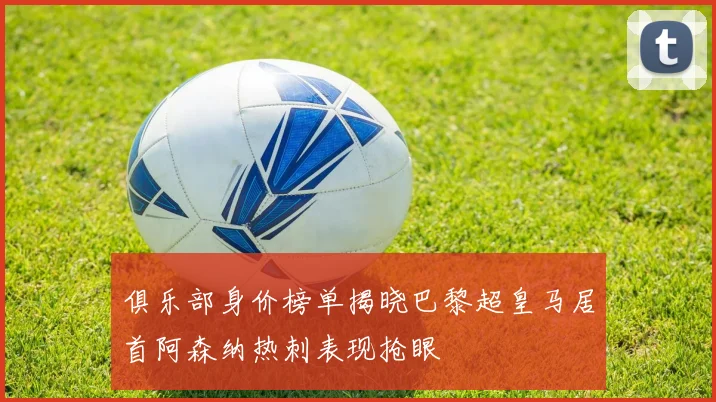 俱乐部身价榜单揭晓巴黎超皇马居首阿森纳热刺表现抢眼