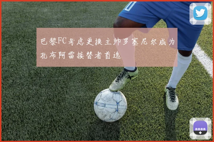 巴黎FC考虑更换主帅罗塞尼尔成为孔布阿雷接替者首选