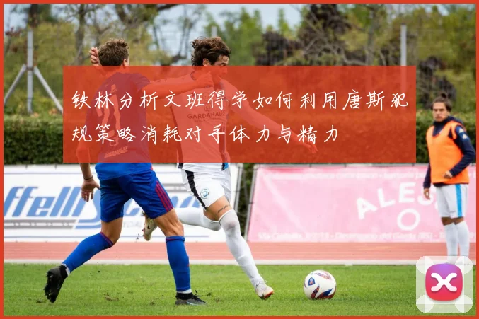 铁林分析文班得学如何利用唐斯犯规策略消耗对手体力与精力