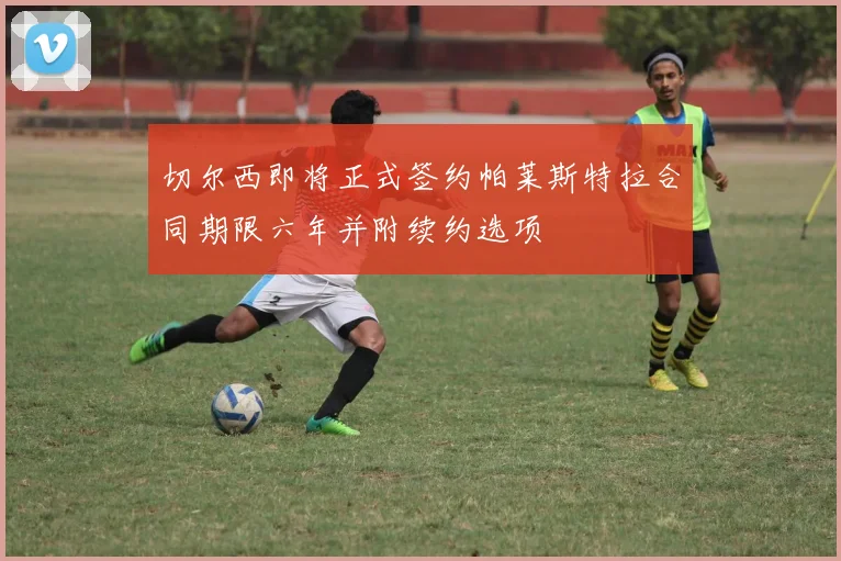 切尔西即将正式签约帕莱斯特拉合同期限六年并附续约选项