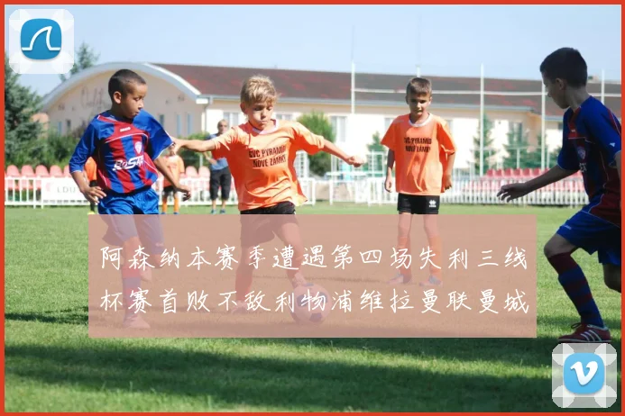 阿森纳本赛季遭遇第四场失利三线杯赛首败不敌利物浦维拉曼联曼城